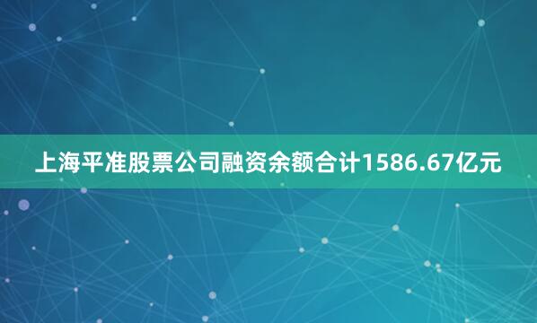 上海平准股票公司融资余额合计1586.67亿元